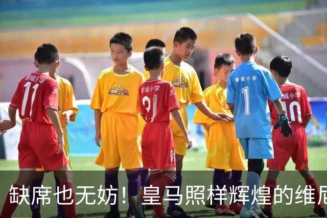 缺席也无妨！皇马照样辉煌的维尼修斯故事